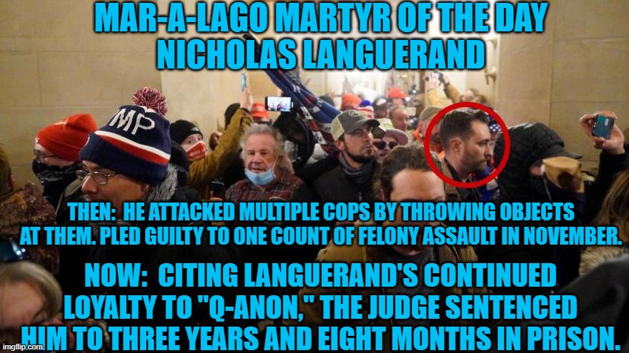 He says that some he followed may have lied to him. | MAR-A-LAGO MARTYR OF THE DAY
NICHOLAS LANGUERAND; THEN:  HE ATTACKED MULTIPLE COPS BY THROWING OBJECTS AT THEM. PLED GUILTY TO ONE COUNT OF FELONY ASSAULT IN NOVEMBER. NOW:  CITING LANGUERAND'S CONTINUED LOYALTY TO "Q-ANON," THE JUDGE SENTENCED HIM TO THREE YEARS AND EIGHT MONTHS IN PRISON. | image tagged in politics | made w/ Imgflip meme maker