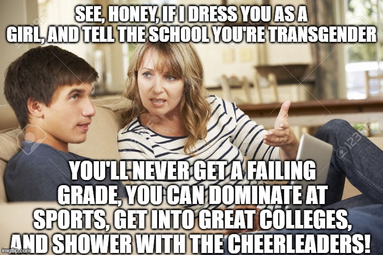 Moms looking out for their kids | SEE, HONEY, IF I DRESS YOU AS A GIRL, AND TELL THE SCHOOL YOU'RE TRANSGENDER; YOU'LL NEVER GET A FAILING GRADE, YOU CAN DOMINATE AT SPORTS, GET INTO GREAT COLLEGES, AND SHOWER WITH THE CHEERLEADERS! | image tagged in mother and son | made w/ Imgflip meme maker