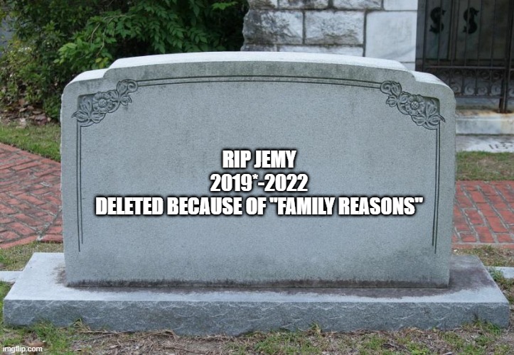Gravestone | RIP JEMY
2019*-2022
DELETED BECAUSE OF "FAMILY REASONS" | image tagged in gravestone | made w/ Imgflip meme maker