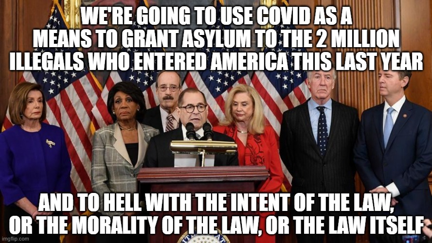 House Democrats | WE'RE GOING TO USE COVID AS A MEANS TO GRANT ASYLUM TO THE 2 MILLION ILLEGALS WHO ENTERED AMERICA THIS LAST YEAR; AND TO HELL WITH THE INTENT OF THE LAW, OR THE MORALITY OF THE LAW, OR THE LAW ITSELF | image tagged in house democrats | made w/ Imgflip meme maker