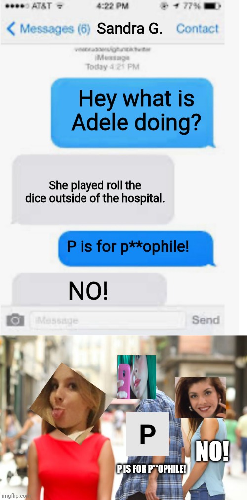 Adele is outside again. And Sandra is here. Her leg hurt. | Sandra G. Hey what is Adele doing? She played roll the dice outside of the hospital. P is for p**ophile! NO! NO! P IS FOR P**OPHILE! | image tagged in blank text conversation,memes,distracted boyfriend,pop up school,sandra,hospital | made w/ Imgflip meme maker