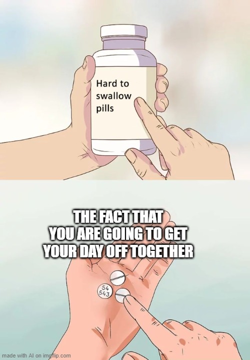 hard to swallow pills | THE FACT THAT YOU ARE GOING TO GET YOUR DAY OFF TOGETHER | image tagged in memes,hard to swallow pills | made w/ Imgflip meme maker