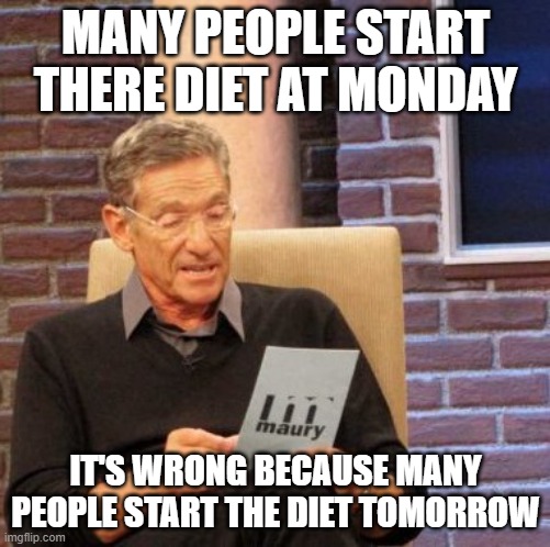 maury lie detector | MANY PEOPLE START THERE DIET AT MONDAY; IT'S WRONG BECAUSE MANY PEOPLE START THE DIET TOMORROW | image tagged in memes,maury lie detector | made w/ Imgflip meme maker