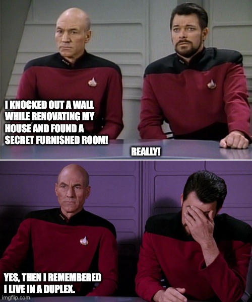 Duplex | I KNOCKED OUT A WALL 
WHILE RENOVATING MY 
HOUSE AND FOUND A 
SECRET FURNISHED ROOM!
                                                                       REALLY! YES, THEN I REMEMBERED
I LIVE IN A DUPLEX. | image tagged in picard riker listening to a pun | made w/ Imgflip meme maker