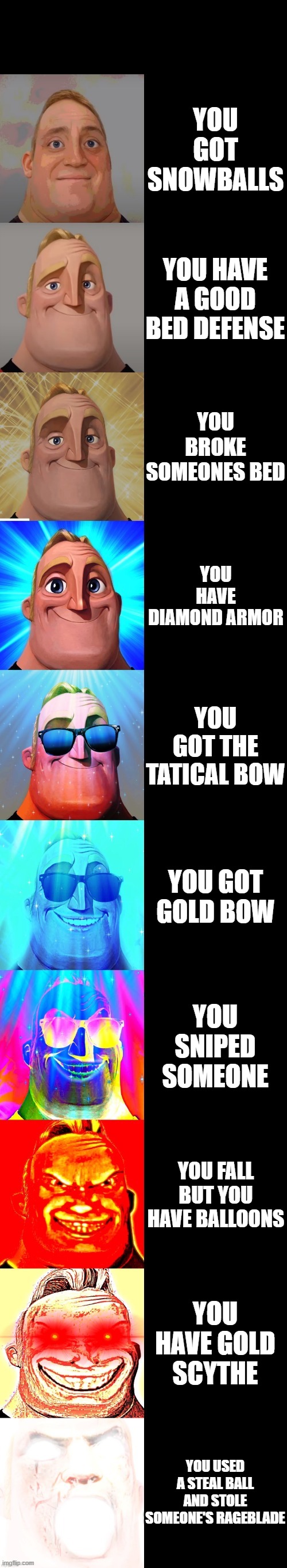 roblox bedwars becoming canny | YOU GOT SNOWBALLS; YOU HAVE A GOOD BED DEFENSE; YOU BROKE SOMEONES BED; YOU HAVE DIAMOND ARMOR; YOU GOT THE TATICAL BOW; YOU GOT GOLD BOW; YOU SNIPED SOMEONE; YOU FALL BUT YOU HAVE BALLOONS; YOU HAVE GOLD SCYTHE; YOU USED A STEAL BALL AND STOLE SOMEONE'S RAGEBLADE | image tagged in mr incredible becoming canny | made w/ Imgflip meme maker