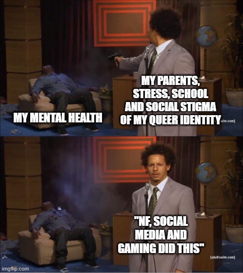 Who Killed Hannibal | MY PARENTS, STRESS, SCHOOL AND SOCIAL STIGMA OF MY QUEER IDENTITY; MY MENTAL HEALTH; "NF, SOCIAL MEDIA AND GAMING DID THIS" | image tagged in memes,who killed hannibal | made w/ Imgflip meme maker