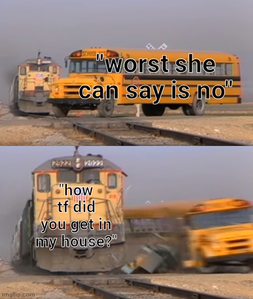 monke | "worst she can say is no"; "how tf did you get in my house?" | image tagged in a train hitting a school bus | made w/ Imgflip meme maker