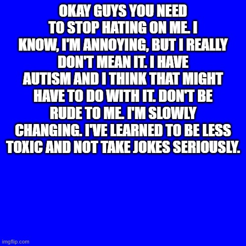 I do talk too much, but only because I'm bored. And I share stuff online that I would be embarrassed about irl. | OKAY GUYS YOU NEED TO STOP HATING ON ME. I KNOW, I'M ANNOYING, BUT I REALLY DON'T MEAN IT. I HAVE AUTISM AND I THINK THAT MIGHT HAVE TO DO WITH IT. DON'T BE RUDE TO ME. I'M SLOWLY CHANGING. I'VE LEARNED TO BE LESS TOXIC AND NOT TAKE JOKES SERIOUSLY. | image tagged in memes,blank transparent square,stop | made w/ Imgflip meme maker