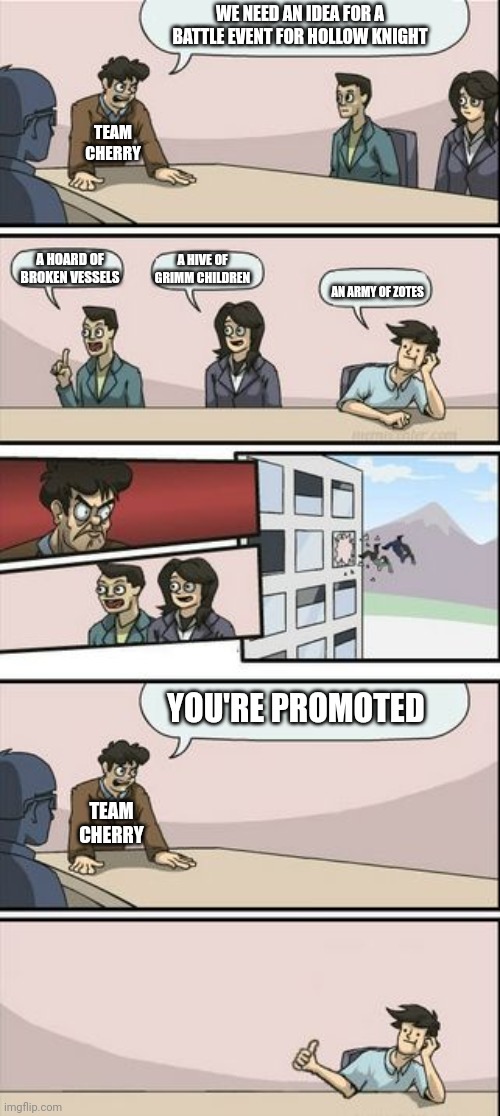 Hollow knight | WE NEED AN IDEA FOR A BATTLE EVENT FOR HOLLOW KNIGHT; TEAM CHERRY; A HIVE OF GRIMM CHILDREN; A HOARD OF BROKEN VESSELS; AN ARMY OF ZOTES; YOU'RE PROMOTED; TEAM CHERRY | image tagged in boardroom meeting sugg 2 | made w/ Imgflip meme maker
