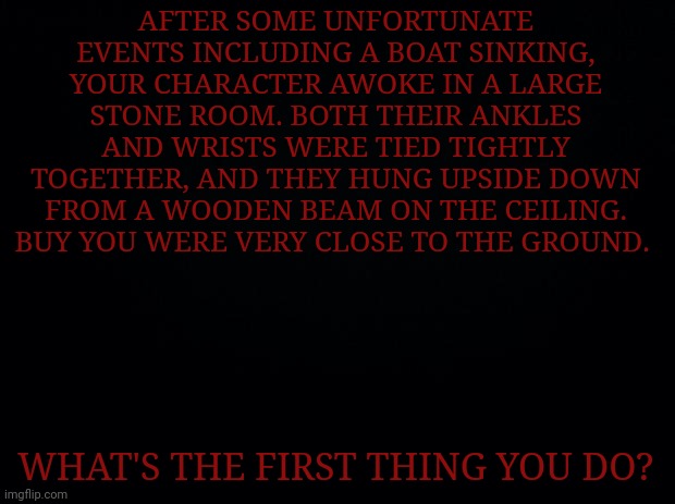 Please enter memechat to the comments if you wish to rp. Hello | AFTER SOME UNFORTUNATE EVENTS INCLUDING A BOAT SINKING, YOUR CHARACTER AWOKE IN A LARGE STONE ROOM. BOTH THEIR ANKLES AND WRISTS WERE TIED TIGHTLY TOGETHER, AND THEY HUNG UPSIDE DOWN FROM A WOODEN BEAM ON THE CEILING. BUY YOU WERE VERY CLOSE TO THE GROUND. WHAT'S THE FIRST THING YOU DO? | image tagged in black background | made w/ Imgflip meme maker