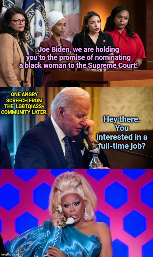 Biden quickly narrows down his qualifications for SCOTUS nomination | Joe Biden, we are holding you to the promise of nominating a black woman to the Supreme Court! ONE ANGRY SCREECH FROM THE  LGBTQIA2S+ COMMUNITY LATER. Hey there. You interested in a full-time job? | image tagged in the squad,scotus,joe biden,radical liberals,lgbtq,rupaul | made w/ Imgflip meme maker