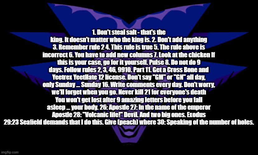 google translated the jokes rules 2 | 1. Don't steal salt - that's the king. It doesn't matter who the king is. 2. Don't add anything 3. Remember rule 2 4. This rule is true 5. The rule above is incorrect 6. You have to add new columns 7. Look at the chicken If this is your case, go for it yourself. Pulse 8. Do not do 9 days. Follow rules 2, 3, 46, 9910. Part 11. Get a Cross Bone and Yeetrex YeetHate 12 license. Don't say "GM" or "GN" all day, only Sunday ... Sunday 16. Write comments every day. Don't worry, we'll forget when you go. Never kill 21 for everyone's death You won't get lost after 9 amazing letters before you fall asleep ... your body. 26: Apostle 27: In the name of the emperor Apostle 28: "Volcanic life!" Devil. And two big ones. Exodus 29:23 Seafield demands that I do this. Give (peach) where 30: Speaking of the number of holes. | made w/ Imgflip meme maker