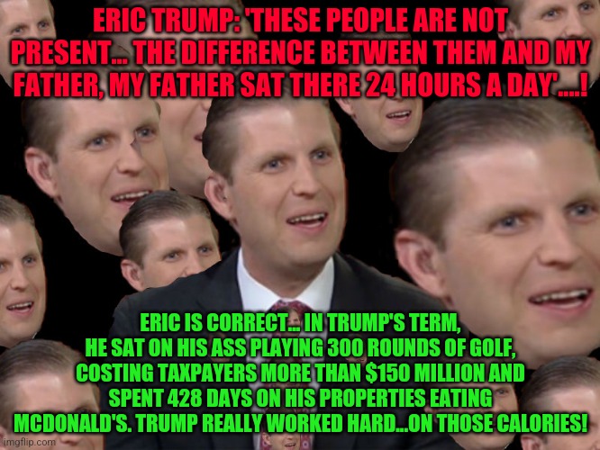 Eric Trump | ERIC TRUMP: 'THESE PEOPLE ARE NOT PRESENT… THE DIFFERENCE BETWEEN THEM AND MY FATHER, MY FATHER SAT THERE 24 HOURS A DAY'....! ERIC IS CORRECT... IN TRUMP'S TERM, HE SAT ON HIS ASS PLAYING 300 ROUNDS OF GOLF, COSTING TAXPAYERS MORE THAN $150 MILLION AND SPENT 428 DAYS ON HIS PROPERTIES EATING MCDONALD'S. TRUMP REALLY WORKED HARD...ON THOSE CALORIES! | image tagged in eric trump | made w/ Imgflip meme maker