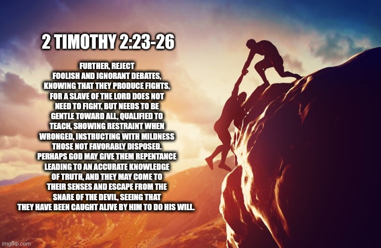2 TIMOTHY 2:23-26 | FURTHER, REJECT FOOLISH AND IGNORANT DEBATES, KNOWING THAT THEY PRODUCE FIGHTS. FOR A SLAVE OF THE LORD DOES NOT NEED TO FIGHT, BUT NEEDS TO BE GENTLE TOWARD ALL, QUALIFIED TO TEACH, SHOWING RESTRAINT WHEN WRONGED, INSTRUCTING WITH MILDNESS THOSE NOT FAVORABLY DISPOSED. PERHAPS GOD MAY GIVE THEM REPENTANCE LEADING TO AN ACCURATE KNOWLEDGE OF TRUTH, AND THEY MAY COME TO THEIR SENSES AND ESCAPE FROM THE SNARE OF THE DEVIL, SEEING THAT THEY HAVE BEEN CAUGHT ALIVE BY HIM TO DO HIS WILL. 2 TIMOTHY 2:23-26 | image tagged in inspiration,bible,bible verse | made w/ Imgflip meme maker