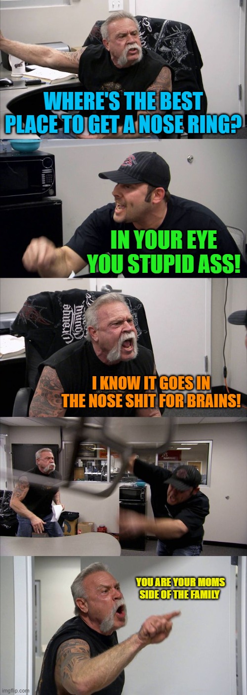 American Chopper Argument Meme | WHERE'S THE BEST PLACE TO GET A NOSE RING? IN YOUR EYE YOU STUPID ASS! I KNOW IT GOES IN THE NOSE SHIT FOR BRAINS! YOU ARE YOUR MOMS SIDE OF THE FAMILY | image tagged in memes,american chopper argument | made w/ Imgflip meme maker