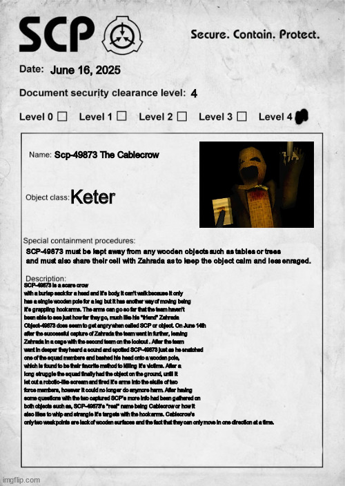 Second on the list is gonna be Cablecrow! | June 16, 2025; 4; Scp-49873 The Cablecrow; Keter; SCP-49873 must be kept away from any wooden objects such as tables or trees and must also share their cell with Zahrada as to keep the object calm and less enraged. SCP-49873 is a scare crow with a burlap sack for a head and It's body, it can't walk because it only has a single wooden pole for a leg but it has another way of moving being It's grappling hook arms. The arms can go so far that the team haven't been able to see just how far they go, much like his "friend" Zahrada Object-49873 does seem to get angry when called SCP or object. On June 14th after the successful capture of Zahrada the team went in further, leaving Zahrada in a cage with the second team on the lookout . After the team went in deeper they heard a sound and spotted SCP-49873 just as he snatched one of the squad members and bashed his head onto a wooden pole, which is found to be their favorite method to killing It's victims. After a long struggle the squad finally had the object on the ground, until it let out a robotic-like scream and fired It's arms into the skulls of two force members, however it could no longer do anymore harm. After having some questions with the two captured SCP's more info had been gathered on both objects such as, SCP-49873's "real" name being Cablecrow or how it also likes to whip and strangle It's targets with the hook arms. Cablecrow's only two weak points are lack of wooden surfaces and the fact that they can only move in one direction at a time. | image tagged in scp document,zardy's maze,cablecrow | made w/ Imgflip meme maker