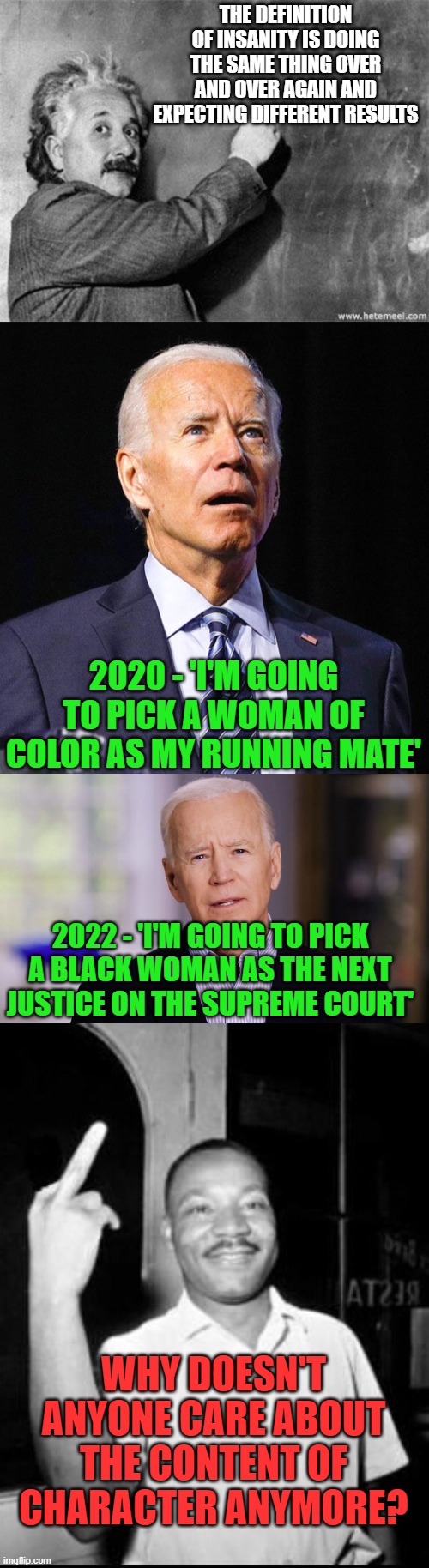 It's like it was just a dream or something! | THE DEFINITION OF INSANITY IS DOING THE SAME THING OVER AND OVER AGAIN AND EXPECTING DIFFERENT RESULTS; 2020 - 'I'M GOING TO PICK A WOMAN OF COLOR AS MY RUNNING MATE'; 2022 - 'I'M GOING TO PICK A BLACK WOMAN AS THE NEXT JUSTICE ON THE SUPREME COURT'; WHY DOESN'T ANYONE CARE ABOUT THE CONTENT OF CHARACTER ANYMORE? | image tagged in einstein on god,joe biden,joe biden 2020,mlk martin luther king jr mlk middle finger the bird | made w/ Imgflip meme maker