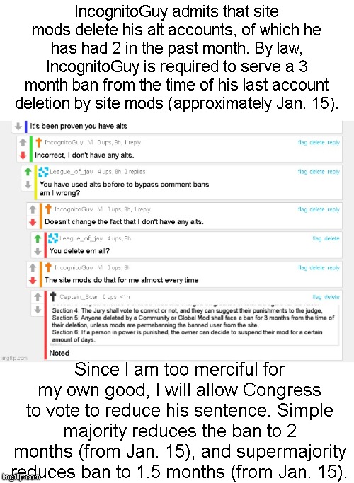 Congressmembers please vote. Head of Congress is allowed to vote as well. | IncognitoGuy admits that site mods delete his alt accounts, of which he has had 2 in the past month. By law, IncognitoGuy is required to serve a 3 month ban from the time of his last account deletion by site mods (approximately Jan. 15). Since I am too merciful for my own good, I will allow Congress to vote to reduce his sentence. Simple majority reduces the ban to 2 months (from Jan. 15), and supermajority reduces ban to 1.5 months (from Jan. 15). | made w/ Imgflip meme maker