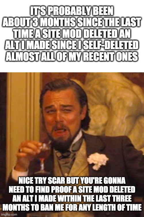 You're probably gonna need to get a site mod to confirm. Because right now you've got no proof. Nothing. Zip. Nada. | IT'S PROBABLY BEEN ABOUT 3 MONTHS SINCE THE LAST TIME A SITE MOD DELETED AN ALT I MADE SINCE I SELF-DELETED ALMOST ALL OF MY RECENT ONES; NICE TRY SCAR BUT YOU'RE GONNA NEED TO FIND PROOF A SITE MOD DELETED AN ALT I MADE WITHIN THE LAST THREE MONTHS TO BAN ME FOR ANY LENGTH OF TIME | image tagged in memes,laughing leo | made w/ Imgflip meme maker