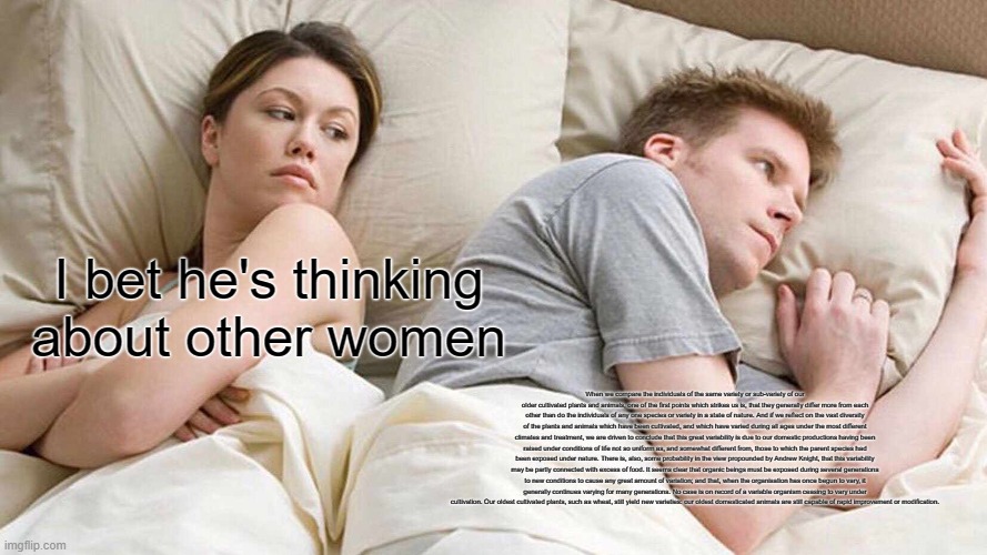 I Bet He's Thinking About Other Women | I bet he's thinking about other women; When we compare the individuals of the same variety or sub-variety of our older cultivated plants and animals, one of the first points which strikes us is, that they generally differ more from each other than do the individuals of any one species or variety in a state of nature. And if we reflect on the vast diversity of the plants and animals which have been cultivated, and which have varied during all ages under the most different climates and treatment, we are driven to conclude that this great variability is due to our domestic productions having been raised under conditions of life not so uniform as, and somewhat different from, those to which the parent species had been exposed under nature. There is, also, some probability in the view propounded by Andrew Knight, that this variability may be partly connected with excess of food. It seems clear that organic beings must be exposed during several generations to new conditions to cause any great amount of variation; and that, when the organisation has once begun to vary, it generally continues varying for many generations. No case is on record of a variable organism ceasing to vary under cultivation. Our oldest cultivated plants, such as wheat, still yield new varieties: our oldest domesticated animals are still capable of rapid improvement or modification. | image tagged in memes,i bet he's thinking about other women | made w/ Imgflip meme maker