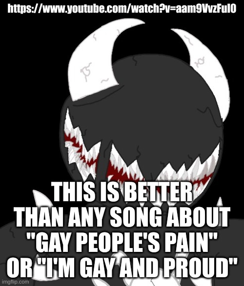 random thing | https://www.youtube.com/watch?v=aam9VvzFuI0; THIS IS BETTER THAN ANY SONG ABOUT
"GAY PEOPLE'S PAIN" OR "I'M GAY AND PROUD" | image tagged in random thing | made w/ Imgflip meme maker