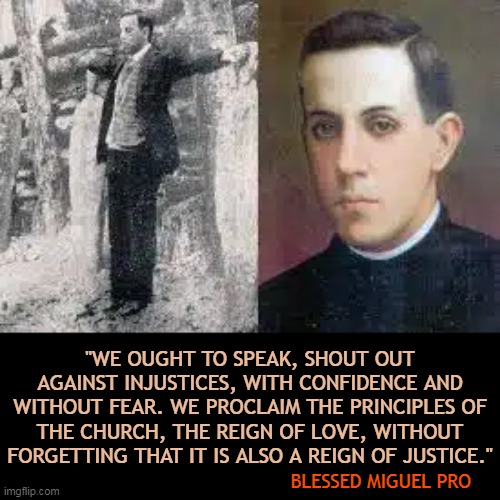 "WE OUGHT TO SPEAK, SHOUT OUT AGAINST INJUSTICES, WITH CONFIDENCE AND WITHOUT FEAR. WE PROCLAIM THE PRINCIPLES OF THE CHURCH, THE REIGN OF LOVE, WITHOUT FORGETTING THAT IT IS ALSO A REIGN OF JUSTICE."; BLESSED MIGUEL PRO | made w/ Imgflip meme maker