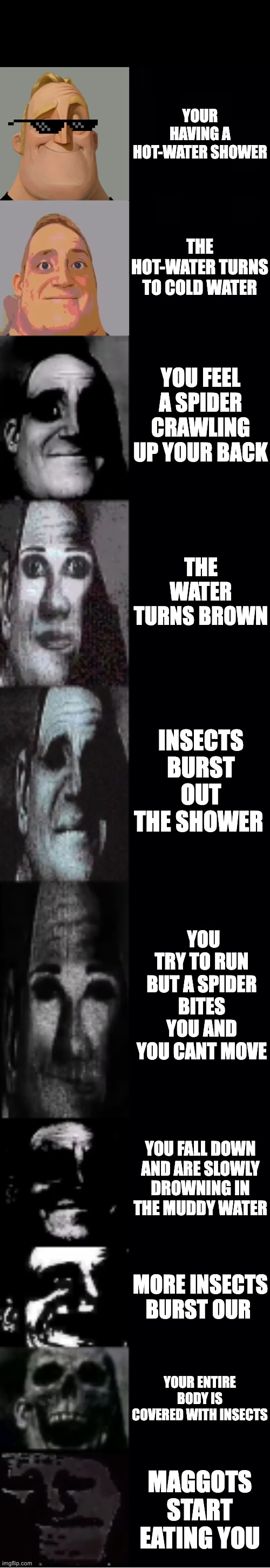 lol so cool | YOUR HAVING A HOT-WATER SHOWER; THE HOT-WATER TURNS TO COLD WATER; YOU FEEL A SPIDER CRAWLING UP YOUR BACK; THE WATER TURNS BROWN; INSECTS BURST OUT THE SHOWER; YOU TRY TO RUN BUT A SPIDER BITES YOU AND YOU CANT MOVE; YOU FALL DOWN AND ARE SLOWLY DROWNING IN THE MUDDY WATER; MORE INSECTS BURST OUR; YOUR ENTIRE BODY IS COVERED WITH INSECTS; MAGGOTS START EATING YOU | image tagged in mr incredible becoming uncanny | made w/ Imgflip meme maker