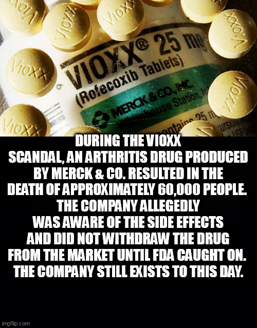 DURING THE VIOXX SCANDAL, AN ARTHRITIS DRUG PRODUCED BY MERCK & CO. RESULTED IN THE DEATH OF APPROXIMATELY 60,000 PEOPLE. 
THE COMPANY ALLEGEDLY WAS AWARE OF THE SIDE EFFECTS AND DID NOT WITHDRAW THE DRUG FROM THE MARKET UNTIL FDA CAUGHT ON. 
THE COMPANY STILL EXISTS TO THIS DAY. | image tagged in bad drugs,black background | made w/ Imgflip meme maker