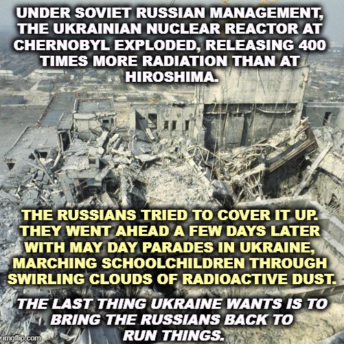 90,000 people were evacuated with no notice from the worst nuclear disaster ever. And it's on Russia's invasion route. | UNDER SOVIET RUSSIAN MANAGEMENT, 
THE UKRAINIAN NUCLEAR REACTOR AT 
CHERNOBYL EXPLODED, RELEASING 400 
TIMES MORE RADIATION THAN AT 
HIROSHIMA. THE RUSSIANS TRIED TO COVER IT UP. 
THEY WENT AHEAD A FEW DAYS LATER 
WITH MAY DAY PARADES IN UKRAINE, 
MARCHING SCHOOLCHILDREN THROUGH 
SWIRLING CLOUDS OF RADIOACTIVE DUST. THE LAST THING UKRAINE WANTS IS TO 
BRING THE RUSSIANS BACK TO 
RUN THINGS. | image tagged in russia,chernobyl,radiation,invasion,belarus | made w/ Imgflip meme maker