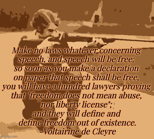 Make no laws whatever concerning 
speech, and speech will be free; 
so soon as you make a declaration 
on paper that speech shall be free, 
you will have a hundred lawyers proving 
that "freedom does not mean abuse, 
nor liberty license"; 
and they will define and 
define freedom out of existence.
-Voltairine de Cleyre | made w/ Imgflip meme maker