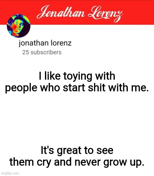 jonathan lorenz temp 5 | I like toying with people who start shit with me. It's great to see them cry and never grow up. | image tagged in jonathan lorenz temp 5 | made w/ Imgflip meme maker