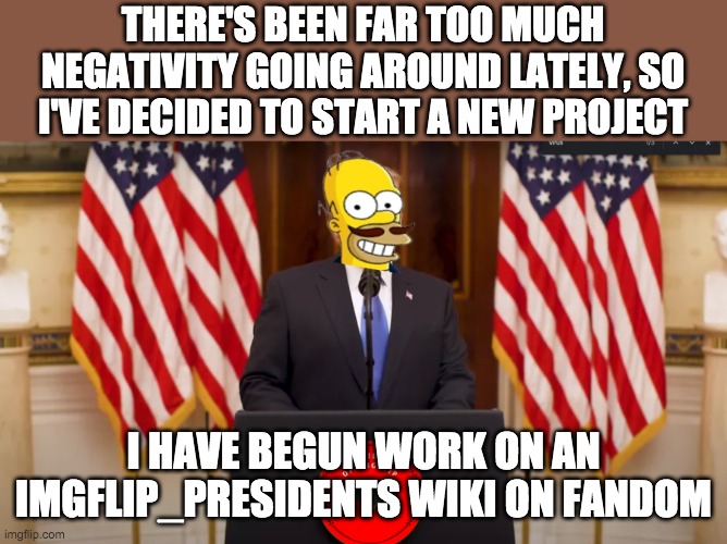 For those who don't know I've been the bureaucrat of Rocky Wiki for almost 5 years and have nearly 3000 edits | THERE'S BEEN FAR TOO MUCH NEGATIVITY GOING AROUND LATELY, SO I'VE DECIDED TO START A NEW PROJECT; I HAVE BEGUN WORK ON AN IMGFLIP_PRESIDENTS WIKI ON FANDOM | image tagged in president incognitoguy announcement | made w/ Imgflip meme maker
