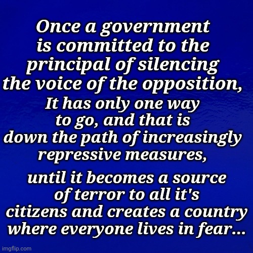 Once a government is committed to the principal of silencing the voice of the opposition, | It has only one way to go, and that is down the path of increasingly repressive measures, Once a government is committed to the principal of silencing the voice of the opposition, until it becomes a source of terror to all it's citizens and creates a country where everyone lives in fear... | image tagged in democratic socialism | made w/ Imgflip meme maker