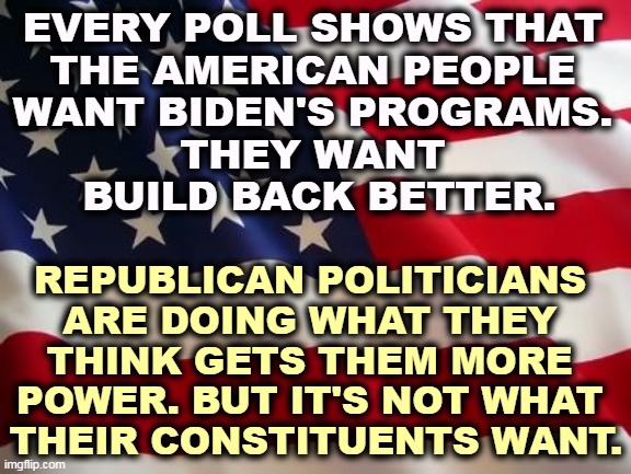 The Republicans love obstruction, but America thinks they're on the wrong track. | EVERY POLL SHOWS THAT 
THE AMERICAN PEOPLE 
WANT BIDEN'S PROGRAMS. 
THEY WANT 
BUILD BACK BETTER. REPUBLICAN POLITICIANS 
ARE DOING WHAT THEY 
THINK GETS THEM MORE 
POWER. BUT IT'S NOT WHAT 
THEIR CONSTITUENTS WANT. | image tagged in american flag,americans,hate,republicans,block | made w/ Imgflip meme maker