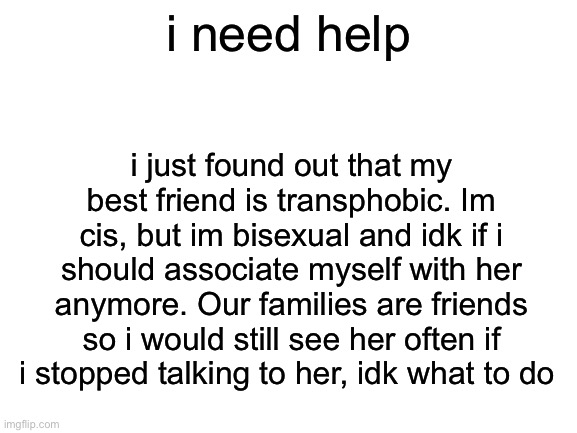 Blank White Template | i need help; i just found out that my best friend is transphobic. Im cis, but im bisexual and idk if i should associate myself with her anymore. Our families are friends so i would still see her often if i stopped talking to her, idk what to do | image tagged in blank white template | made w/ Imgflip meme maker