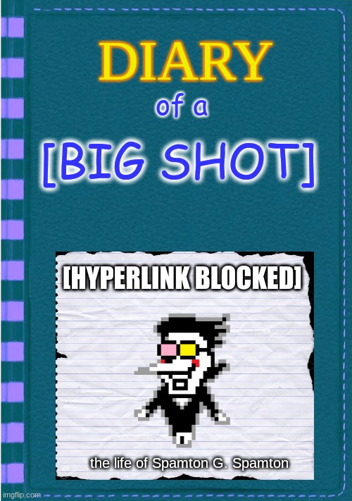 Diary of a Wimpy Kid Blank cover | of a; [BIG SHOT]; [HYPERLINK BLOCKED]; the life of Spamton G. Spamton | image tagged in diary of a wimpy kid blank cover | made w/ Imgflip meme maker