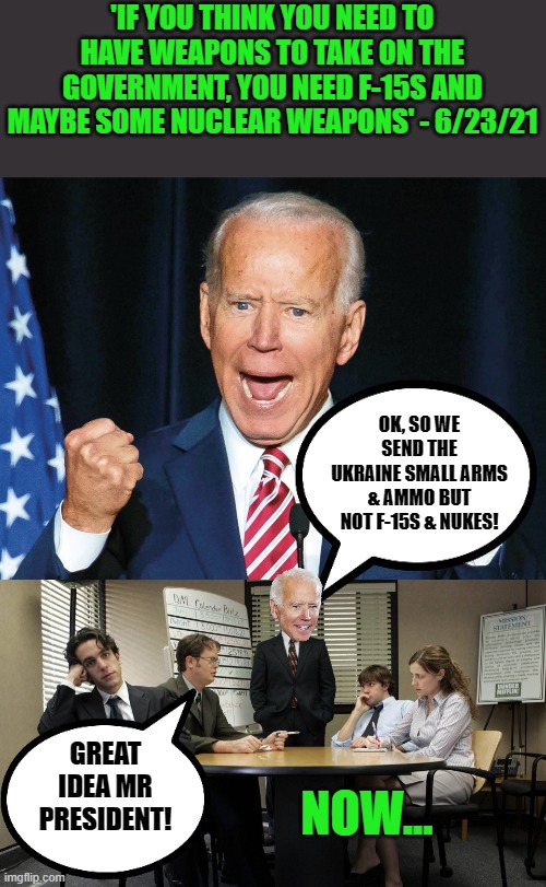 Biden logic & hypocrisy | 'IF YOU THINK YOU NEED TO HAVE WEAPONS TO TAKE ON THE GOVERNMENT, YOU NEED F-15S AND MAYBE SOME NUCLEAR WEAPONS' - 6/23/21; OK, SO WE SEND THE UKRAINE SMALL ARMS & AMMO BUT NOT F-15S & NUKES! GREAT IDEA MR PRESIDENT! NOW... | image tagged in crazy joe biden,the office team meeting | made w/ Imgflip meme maker