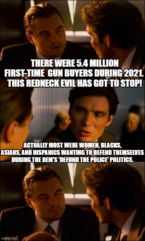 Yep . . . and at least half of them signed up for gun safety courses. | THERE WERE 5.4 MILLION FIRST-TIME  GUN BUYERS DURING 2021.  THIS REDNECK EVIL HAS GOT TO STOP! ACTUALLY MOST WERE WOMEN, BLACKS, ASIANS, AND HISPANICS WANTING TO DEFEND THEMSELVES DURING THE DEM'S 'DEFUND THE POLICE' POLITICS. | image tagged in reality,defund the police,dem politics | made w/ Imgflip meme maker