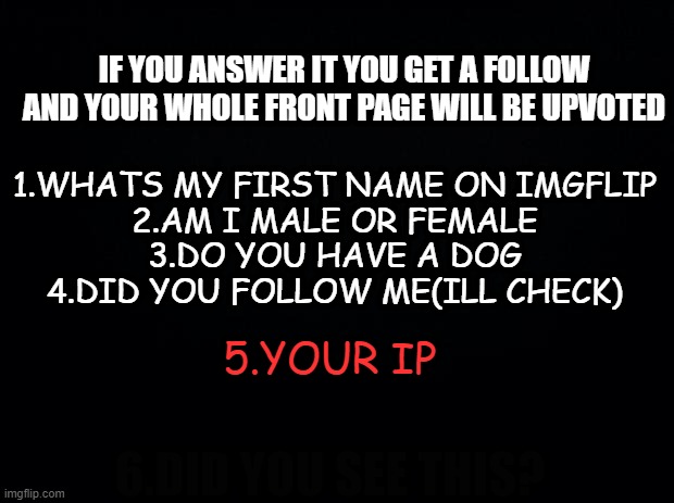theres a 6th question | IF YOU ANSWER IT YOU GET A FOLLOW AND YOUR WHOLE FRONT PAGE WILL BE UPVOTED; 1.WHATS MY FIRST NAME ON IMGFLIP
2.AM I MALE OR FEMALE
3.DO YOU HAVE A DOG
4.DID YOU FOLLOW ME(ILL CHECK); 5.YOUR IP; 6.DID YOU SEE THIS? | image tagged in memes,funny,msmg | made w/ Imgflip meme maker