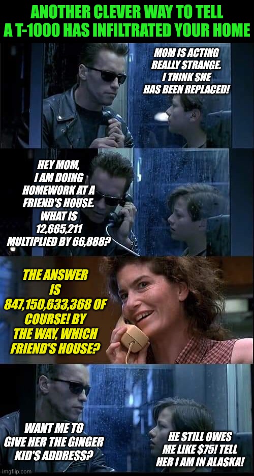 Another way to doublecheck for terminator infiltration... | ANOTHER CLEVER WAY TO TELL A T-1000 HAS INFILTRATED YOUR HOME; MOM IS ACTING REALLY STRANGE. I THINK SHE HAS BEEN REPLACED! HEY MOM, I AM DOING HOMEWORK AT A FRIEND'S HOUSE. WHAT IS 12,665,211 MULTIPLIED BY 66,888? THE ANSWER IS 847,150,633,368 OF COURSE! BY THE WAY, WHICH FRIEND'S HOUSE? HE STILL OWES ME LIKE $75! TELL HER I AM IN ALASKA! WANT ME TO GIVE HER THE GINGER KID'S ADDRESS? | image tagged in t2 foster parents are dead,terminator,check,safety first | made w/ Imgflip meme maker