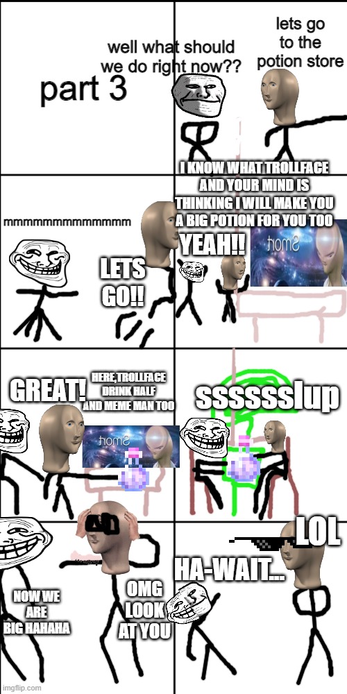 becoming big to normal(trollface and meme man | part 3; lets go to the potion store; well what should we do right now?? mmmmmmmmmmmmm; I KNOW WHAT TROLLFACE AND YOUR MIND IS THINKING I WILL MAKE YOU A BIG POTION FOR YOU TOO; YEAH!! LETS GO!! GREAT! HERE,TROLLFACE DRINK HALF AND MEME MAN TOO; sssssslup; LOL; OMG LOOK AT YOU; HA-WAIT... NOW WE ARE BIG HAHAHA | image tagged in blank 8 square panel template | made w/ Imgflip meme maker