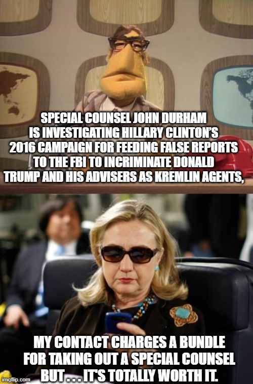 Hillary keeps the overworked guy on speed dial. | SPECIAL COUNSEL JOHN DURHAM IS INVESTIGATING HILLARY CLINTON’S 2016 CAMPAIGN FOR FEEDING FALSE REPORTS TO THE FBI TO INCRIMINATE DONALD TRUMP AND HIS ADVISERS AS KREMLIN AGENTS, MY CONTACT CHARGES A BUNDLE FOR TAKING OUT A SPECIAL COUNSEL BUT . . . IT'S TOTALLY WORTH IT. | image tagged in hillary | made w/ Imgflip meme maker