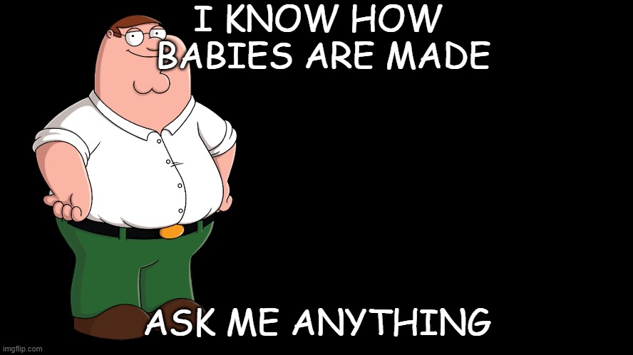 Peter Griffin explains |  I KNOW HOW 
BABIES ARE MADE; ASK ME ANYTHING | image tagged in peter griffin explains | made w/ Imgflip meme maker