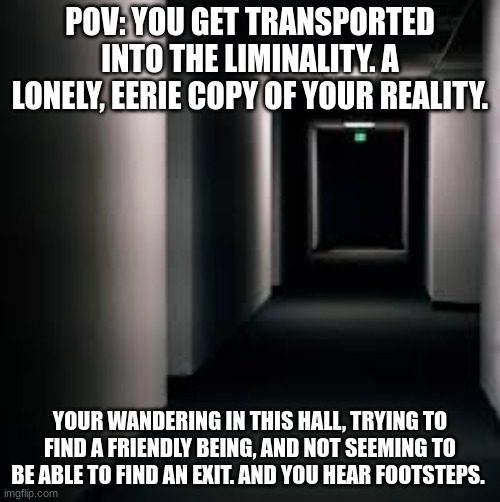 Wdyd? | POV: YOU GET TRANSPORTED INTO THE LIMINALITY. A LONELY, EERIE COPY OF YOUR REALITY. YOUR WANDERING IN THIS HALL, TRYING TO FIND A FRIENDLY BEING, AND NOT SEEMING TO BE ABLE TO FIND AN EXIT. AND YOU HEAR FOOTSTEPS. | image tagged in roleplaying,roleplay,weirdcore | made w/ Imgflip meme maker