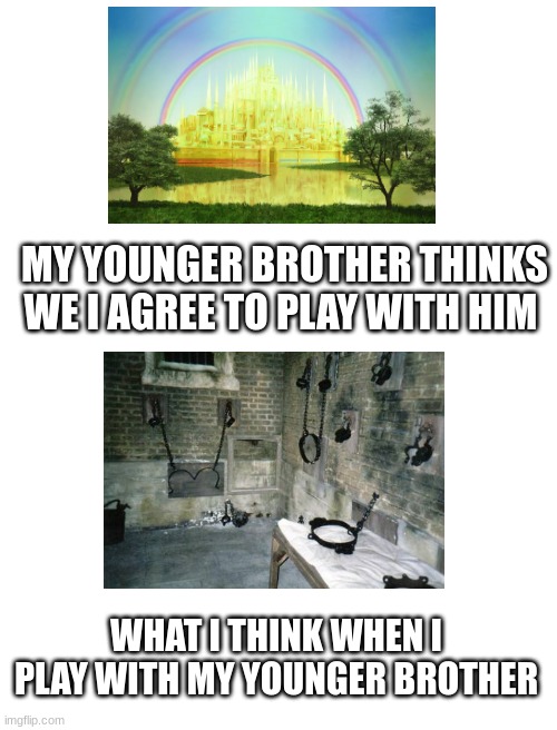 brothers be like... | MY YOUNGER BROTHER THINKS WE I AGREE TO PLAY WITH HIM; WHAT I THINK WHEN I PLAY WITH MY YOUNGER BROTHER | image tagged in blank white template | made w/ Imgflip meme maker