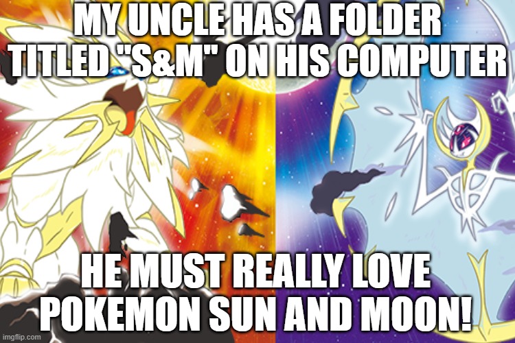 My Uncle Likes Sun & Moon????? |  MY UNCLE HAS A FOLDER TITLED "S&M" ON HIS COMPUTER; HE MUST REALLY LOVE POKEMON SUN AND MOON! | image tagged in pokemon sun and moon,pokemon | made w/ Imgflip meme maker