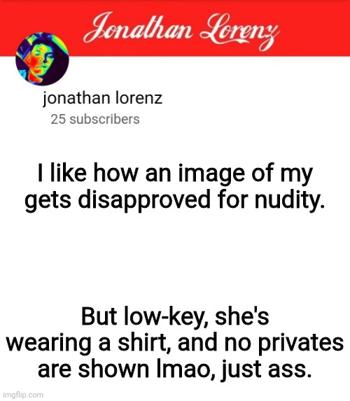 jonathan lorenz temp 5 | I like how an image of my gets disapproved for nudity. But low-key, she's wearing a shirt, and no privates are shown lmao, just ass. | image tagged in jonathan lorenz temp 5 | made w/ Imgflip meme maker