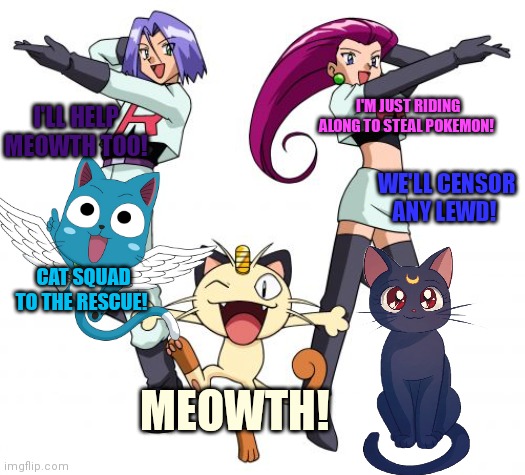 Meowth's censorship squad. | I'LL HELP MEOWTH TOO! I'M JUST RIDING ALONG TO STEAL POKEMON! WE'LL CENSOR ANY LEWD! CAT SQUAD TO THE RESCUE! MEOWTH! | image tagged in memes,team rocket,meowth,pokemon,censorship | made w/ Imgflip meme maker