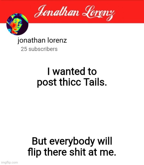 jonathan lorenz temp 5 | I wanted to post thicc Tails. But everybody will flip there shit at me. | image tagged in jonathan lorenz temp 5 | made w/ Imgflip meme maker