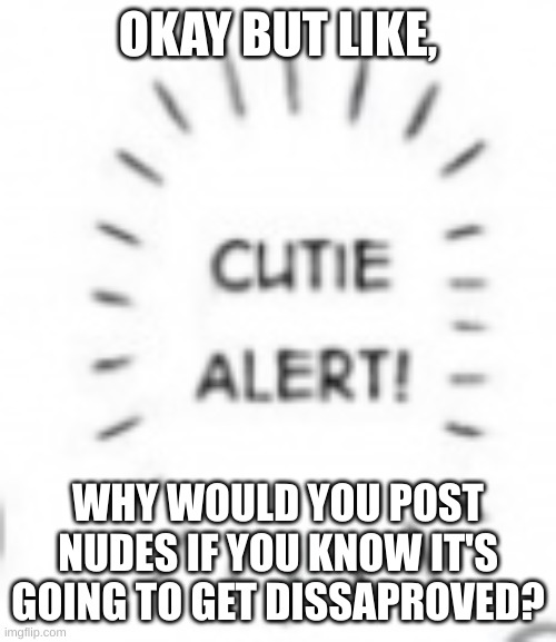 dumbasss | OKAY BUT LIKE, WHY WOULD YOU POST NUDES IF YOU KNOW IT'S GOING TO GET DISSAPROVED? | image tagged in cutie alert | made w/ Imgflip meme maker